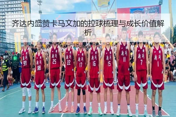齐达内盛赞卡马文加的控球梳理与成长价值解析